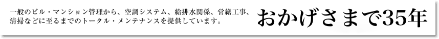 一般のビル・マンション管理から、空調システム、給排水関係、営繕工事、清掃に至るまでのトータルメンテナンスを提供しています。　おかげさまで35年